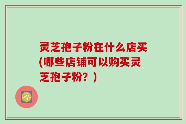 灵芝孢子粉在什么店买(哪些店铺可以购买灵芝孢子粉？)