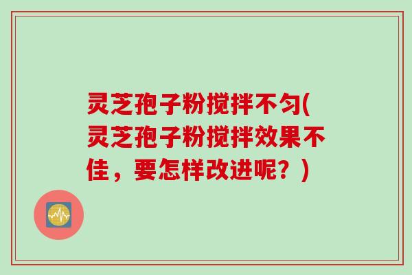灵芝孢子粉搅拌不匀(灵芝孢子粉搅拌效果不佳，要怎样改进呢？)