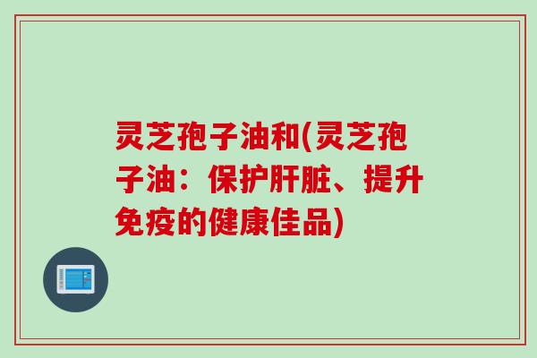 灵芝孢子油和(灵芝孢子油：保护肝脏、提升免疫的健康佳品)