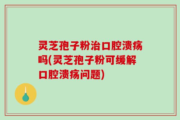 灵芝孢子粉治口腔溃疡吗(灵芝孢子粉可缓解口腔溃疡问题)
