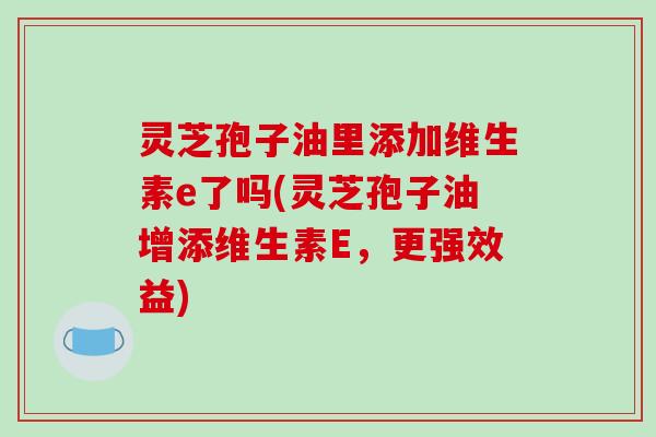 灵芝孢子油里添加维生素e了吗(灵芝孢子油增添维生素E，更强效益)