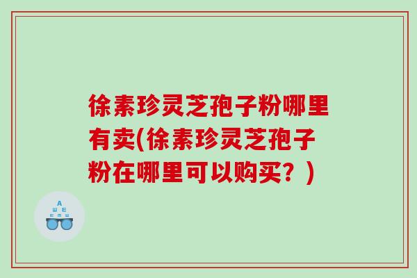 徐素珍灵芝孢子粉哪里有卖(徐素珍灵芝孢子粉在哪里可以购买？)