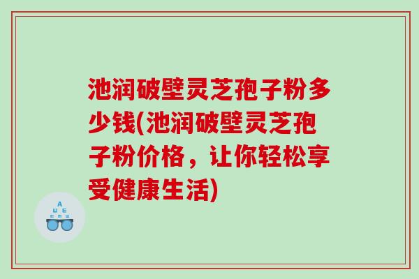 池润破壁灵芝孢子粉多少钱(池润破壁灵芝孢子粉价格，让你轻松享受健康生活)