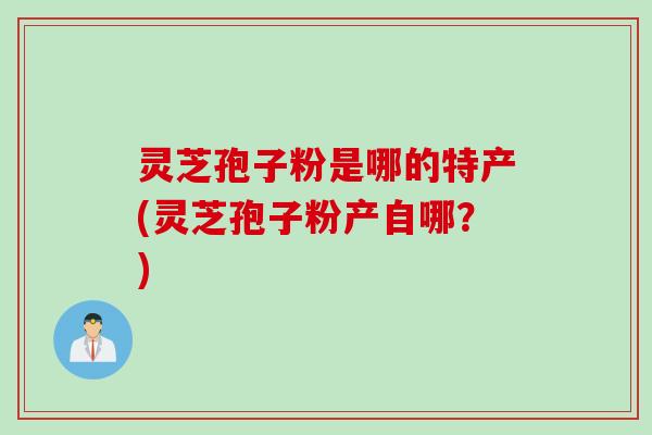 灵芝孢子粉是哪的特产(灵芝孢子粉产自哪？)