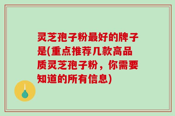 灵芝孢子粉最好的牌子是(重点推荐几款高品质灵芝孢子粉，你需要知道的所有信息)