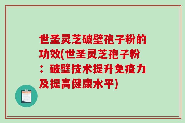 世圣灵芝破壁孢子粉的功效(世圣灵芝孢子粉：破壁技术提升免疫力及提高健康水平)