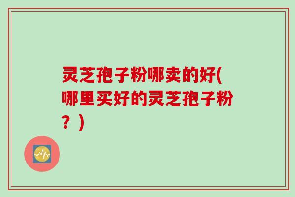 灵芝孢子粉哪卖的好(哪里买好的灵芝孢子粉？)