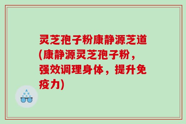 灵芝孢子粉康静源芝道(康静源灵芝孢子粉，强效调理身体，提升免疫力)