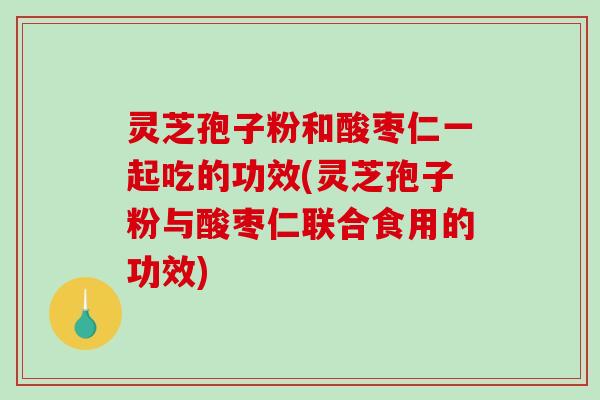 灵芝孢子粉和酸枣仁一起吃的功效(灵芝孢子粉与酸枣仁联合食用的功效)
