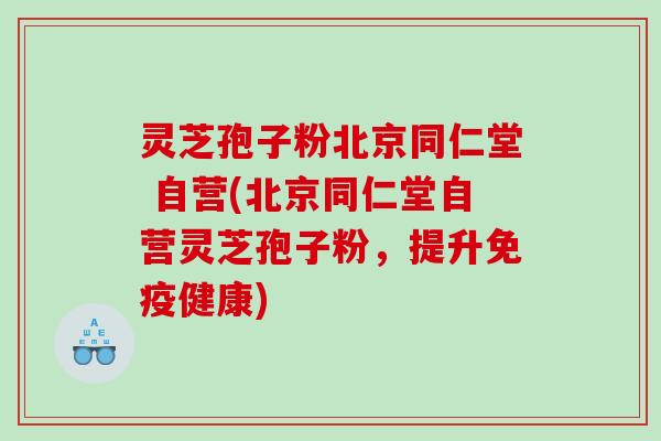 灵芝孢子粉北京同仁堂 自营(北京同仁堂自营灵芝孢子粉，提升免疫健康)