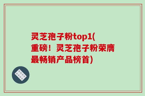 灵芝孢子粉top1(重磅！灵芝孢子粉荣膺最畅销产品榜首)