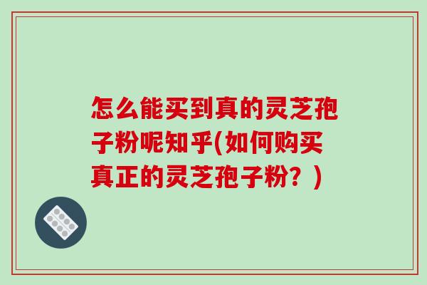 怎么能买到真的灵芝孢子粉呢知乎(如何购买真正的灵芝孢子粉？)