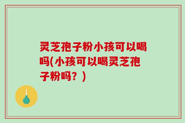 灵芝孢子粉小孩可以喝吗(小孩可以喝灵芝孢子粉吗？)