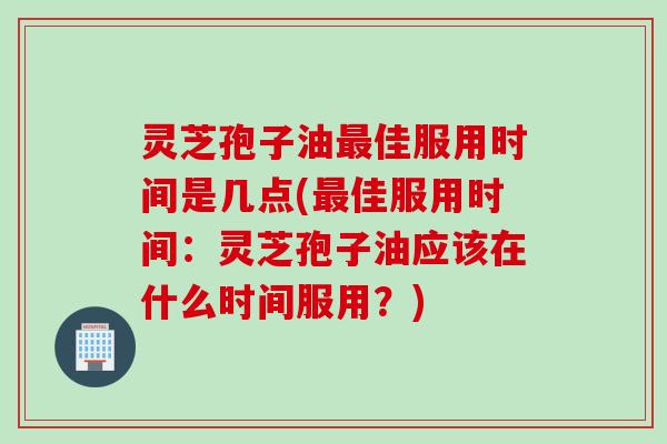 灵芝孢子油最佳服用时间是几点(最佳服用时间：灵芝孢子油应该在什么时间服用？)