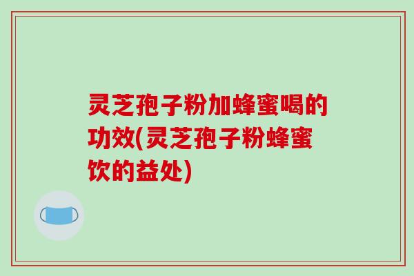 灵芝孢子粉加蜂蜜喝的功效(灵芝孢子粉蜂蜜饮的益处)
