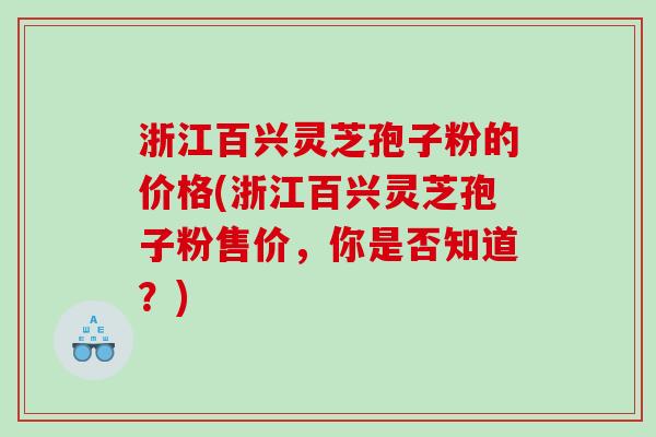 浙江百兴灵芝孢子粉的价格(浙江百兴灵芝孢子粉售价，你是否知道？)