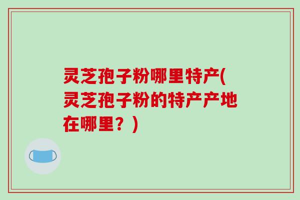 灵芝孢子粉哪里特产(灵芝孢子粉的特产产地在哪里？)