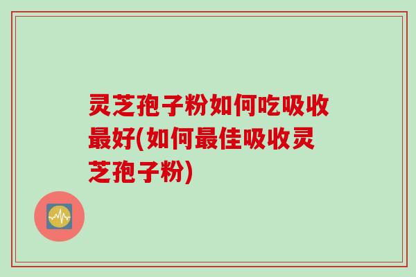 灵芝孢子粉如何吃吸收最好(如何最佳吸收灵芝孢子粉)