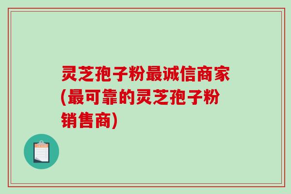 灵芝孢子粉最诚信商家(最可靠的灵芝孢子粉销售商)