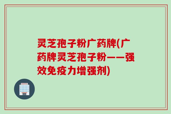 灵芝孢子粉广药牌(广药牌灵芝孢子粉——强效免疫力增强剂)