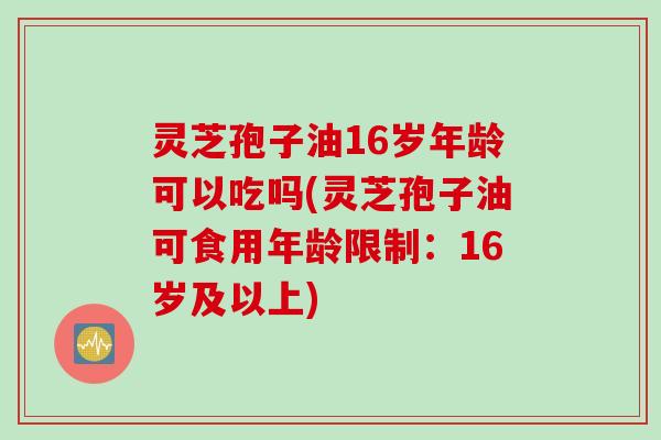 灵芝孢子油16岁年龄可以吃吗(灵芝孢子油可食用年龄限制：16岁及以上)