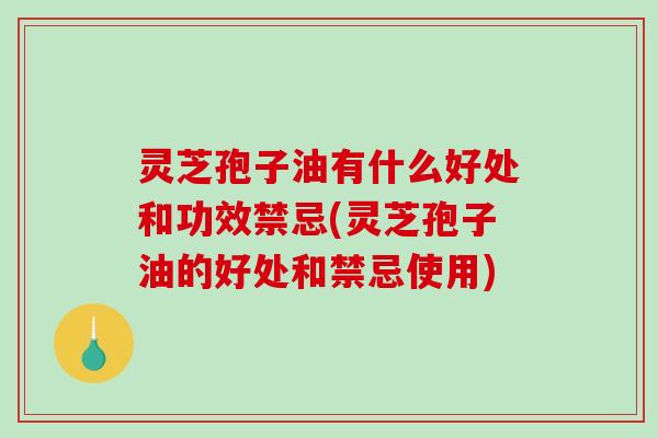 灵芝孢子油有什么好处和功效禁忌(灵芝孢子油的好处和禁忌使用)