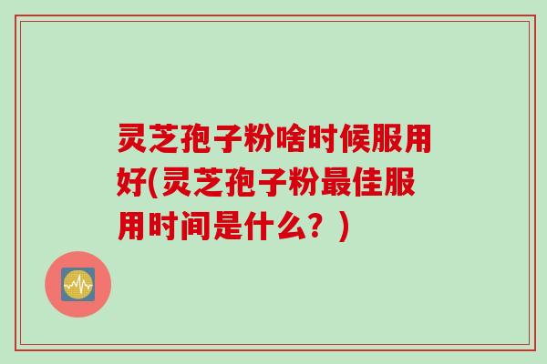 灵芝孢子粉啥时候服用好(灵芝孢子粉最佳服用时间是什么？)