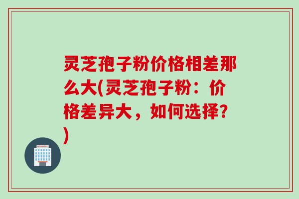 灵芝孢子粉价格相差那么大(灵芝孢子粉：价格差异大，如何选择？)