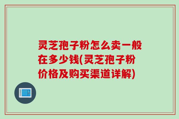 灵芝孢子粉怎么卖一般在多少钱(灵芝孢子粉价格及购买渠道详解)