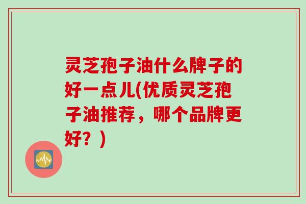 灵芝孢子油什么牌子的好一点儿(优质灵芝孢子油推荐，哪个品牌更好？)