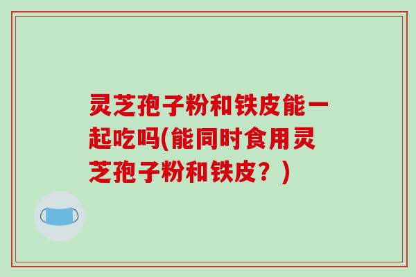 灵芝孢子粉和铁皮能一起吃吗(能同时食用灵芝孢子粉和铁皮？)