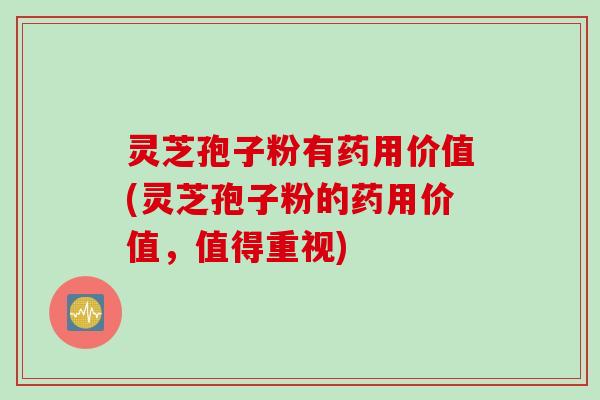 灵芝孢子粉有药用价值(灵芝孢子粉的药用价值，值得重视)