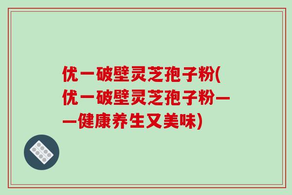 优一破壁灵芝孢子粉(优一破壁灵芝孢子粉——健康养生又美味)
