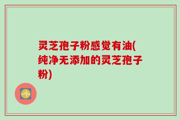 灵芝孢子粉感觉有油(纯净无添加的灵芝孢子粉)