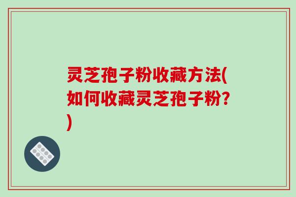 灵芝孢子粉收藏方法(如何收藏灵芝孢子粉？)
