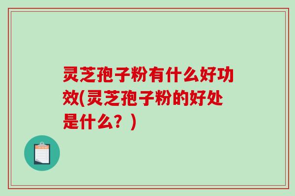 灵芝孢子粉有什么好功效(灵芝孢子粉的好处是什么？)
