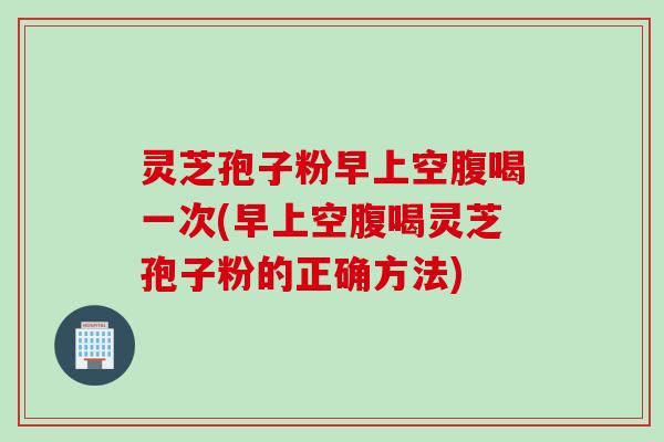 灵芝孢子粉早上空腹喝一次(早上空腹喝灵芝孢子粉的正确方法)