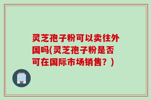 灵芝孢子粉可以卖往外国吗(灵芝孢子粉是否可在国际市场销售？)