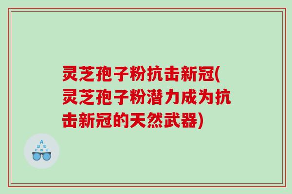 灵芝孢子粉抗击新冠(灵芝孢子粉潜力成为抗击新冠的天然武器)