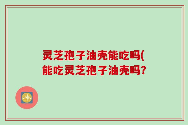 灵芝孢子油壳能吃吗(能吃灵芝孢子油壳吗？