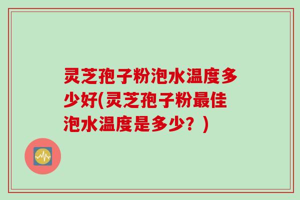 灵芝孢子粉泡水温度多少好(灵芝孢子粉最佳泡水温度是多少？)