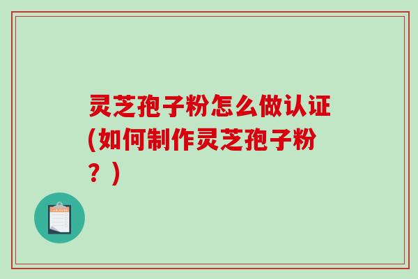 灵芝孢子粉怎么做认证(如何制作灵芝孢子粉？)