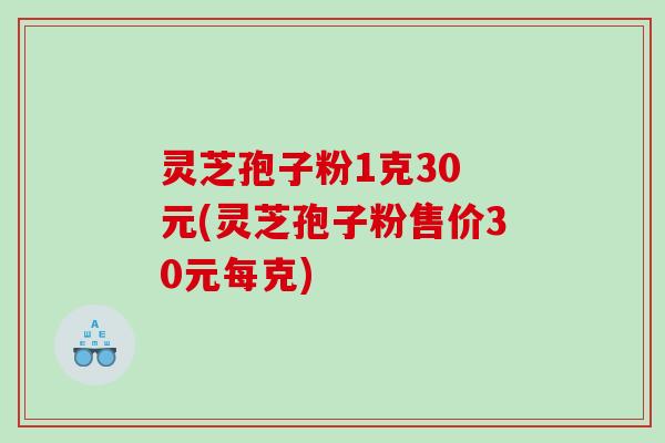 灵芝孢子粉1克30 元(灵芝孢子粉售价30元每克)