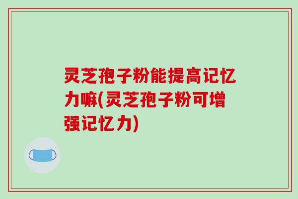 灵芝孢子粉能提高记忆力嘛(灵芝孢子粉可增强记忆力)