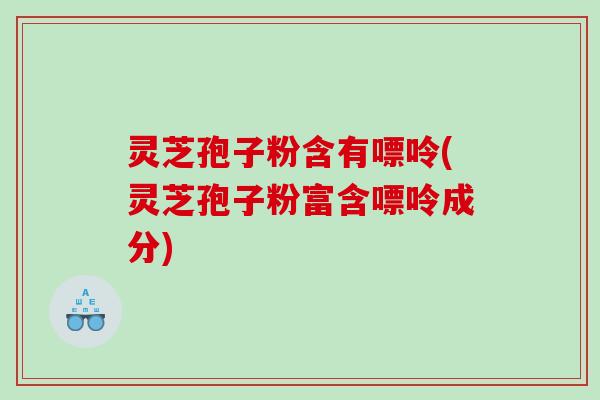 灵芝孢子粉含有嘌呤(灵芝孢子粉富含嘌呤成分)