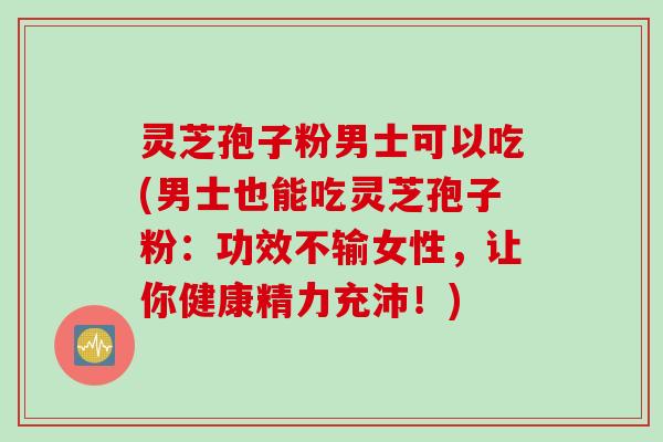 灵芝孢子粉男士可以吃(男士也能吃灵芝孢子粉：功效不输女性，让你健康精力充沛！)