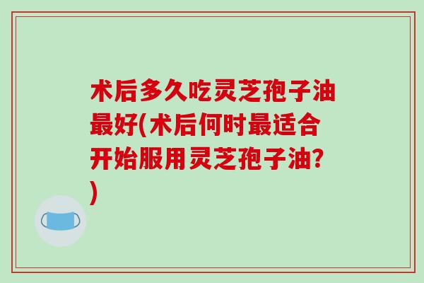 术后多久吃灵芝孢子油最好(术后何时最适合开始服用灵芝孢子油？)