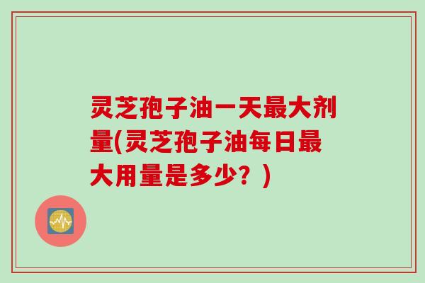 灵芝孢子油一天最大剂量(灵芝孢子油每日最大用量是多少？)