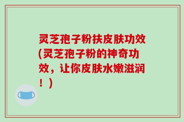 灵芝孢子粉扶皮肤功效(灵芝孢子粉的神奇功效，让你皮肤水嫩滋润！)