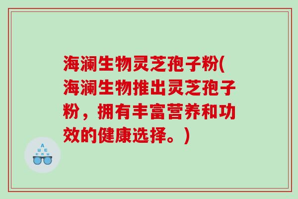 海澜生物灵芝孢子粉(海澜生物推出灵芝孢子粉，拥有丰富营养和功效的健康选择。)